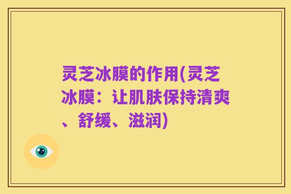 灵芝冰膜的作用(灵芝冰膜:让肌肤保持清爽、舒缓、滋润)