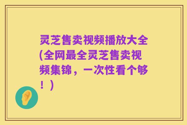 灵芝售卖视频播放大全(全网最全灵芝售卖视频集锦,一次性看个够!)