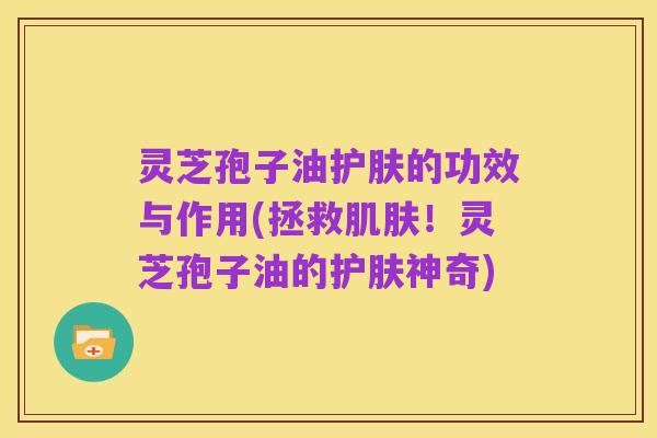灵芝孢子油护肤的功效与作用(拯救肌肤！灵芝孢子油的护肤神奇)