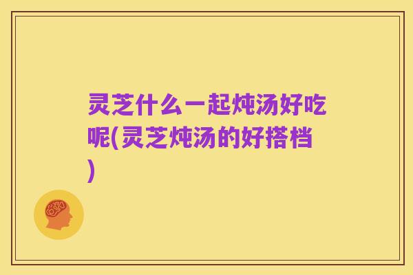 灵芝什么一起炖汤好吃呢(灵芝炖汤的好搭档)