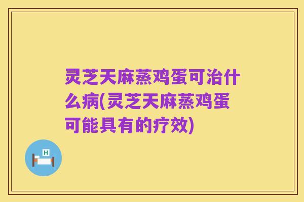 灵芝天麻蒸鸡蛋可治什么病(灵芝天麻蒸鸡蛋可能具有的疗效)