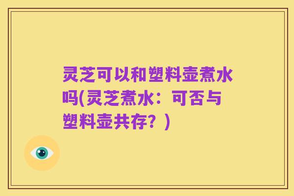 灵芝可以和塑料壶煮水吗(灵芝煮水:可否与塑料壶共存?)