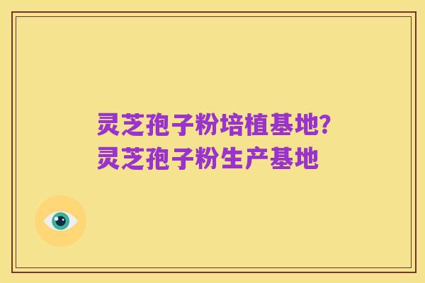 灵芝孢子粉培植基地?灵芝孢子粉生产基地