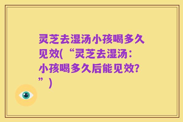 灵芝去湿汤小孩喝多久见效(“灵芝去湿汤:小孩喝多久后能见效?”)