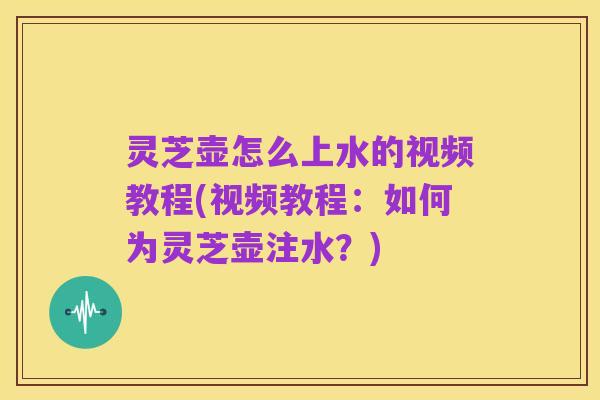 灵芝壶怎么上水的视频教程(视频教程：如何为灵芝壶注水？)