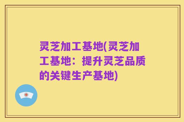 灵芝加工基地(灵芝加工基地：提升灵芝品质的关键生产基地)