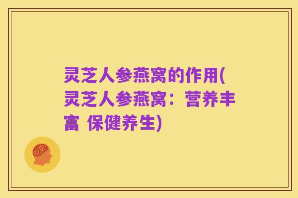 灵芝人参燕窝的作用(灵芝人参燕窝：营养丰富 保健养生)
