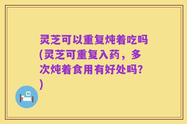 灵芝可以重复炖着吃吗(灵芝可重复入药，多次炖着食用有好处吗？)