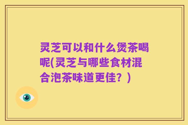 灵芝可以和什么煲茶喝呢(灵芝与哪些食材混合泡茶味道更佳?)