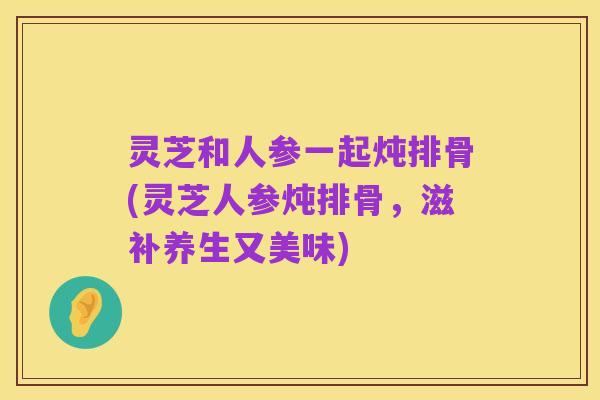 灵芝和人参一起炖排骨(灵芝人参炖排骨,滋补养生又美味)