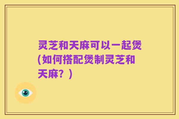 灵芝和天麻可以一起煲(如何搭配煲制灵芝和天麻?)