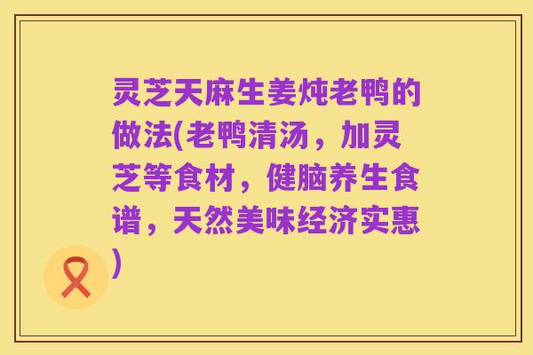 灵芝天麻生姜炖老鸭的做法(老鸭清汤,加灵芝等食材,健脑养生食谱,天然美味经济实惠)