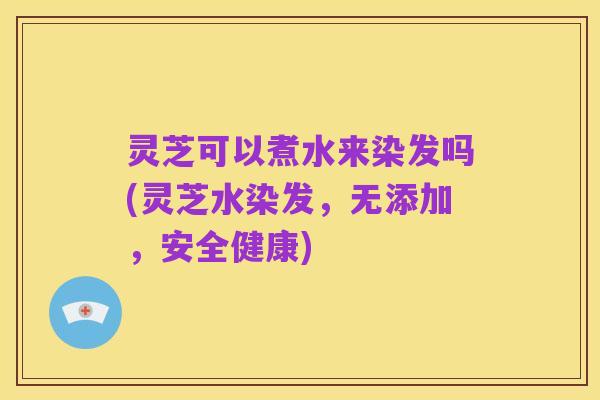 灵芝可以煮水来染发吗(灵芝水染发，无添加，安全健康)