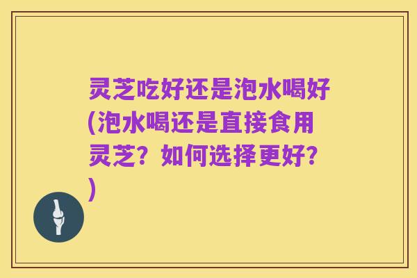 灵芝吃好还是泡水喝好(泡水喝还是直接食用灵芝?如何选择更好?)