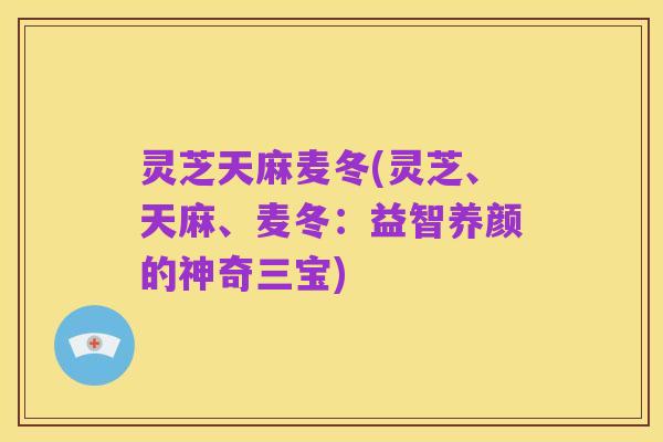 灵芝天麻麦冬(灵芝、天麻、麦冬:益智养颜的神奇三宝)