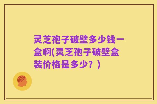 灵芝孢子破壁多少钱一盒啊(灵芝孢子破壁盒装价格是多少?)