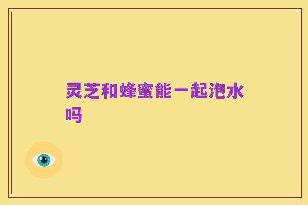 灵芝和蜂蜜能一起泡水吗
