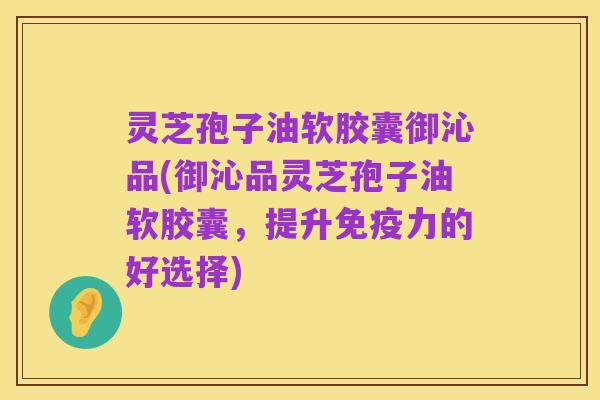 灵芝孢子油软胶囊御沁品(御沁品灵芝孢子油软胶囊，提升免疫力的好选择)
