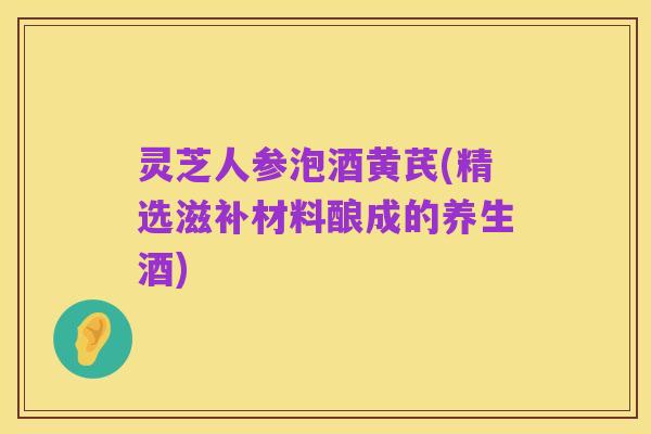 灵芝人参泡酒黄芪(精选滋补材料酿成的养生酒)