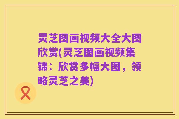 灵芝图画视频大全大图欣赏(灵芝图画视频集锦：欣赏多幅大图，领略灵芝之美)