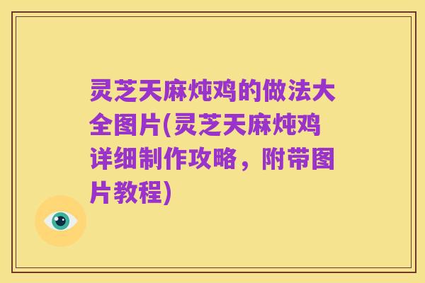 灵芝天麻炖鸡的做法大全图片(灵芝天麻炖鸡详细制作攻略,附带图片教程)