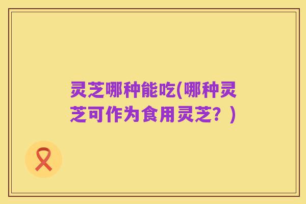 灵芝哪种能吃(哪种灵芝可作为食用灵芝?)