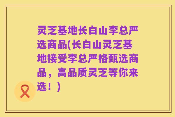 灵芝基地长白山李总严选商品(长白山灵芝基地接受李总严格甄选商品,高品质灵芝等你来选!)