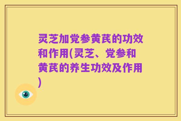 灵芝加党参黄芪的功效和作用(灵芝、党参和黄芪的养生功效及作用)