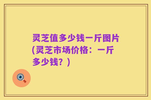 灵芝值多少钱一斤图片(灵芝市场价格：一斤多少钱？)
