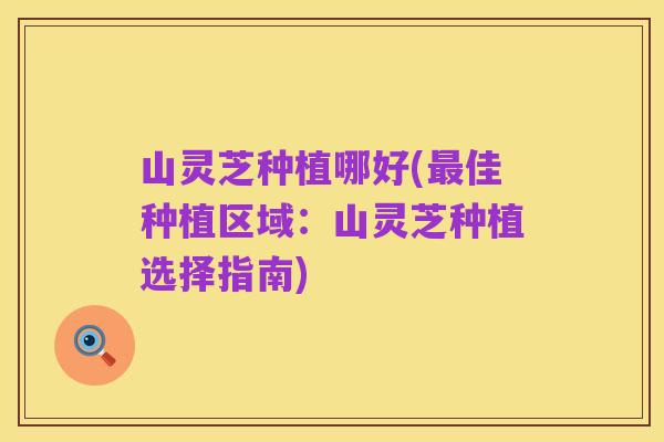 山灵芝种植哪好(最佳种植区域:山灵芝种植选择指南)