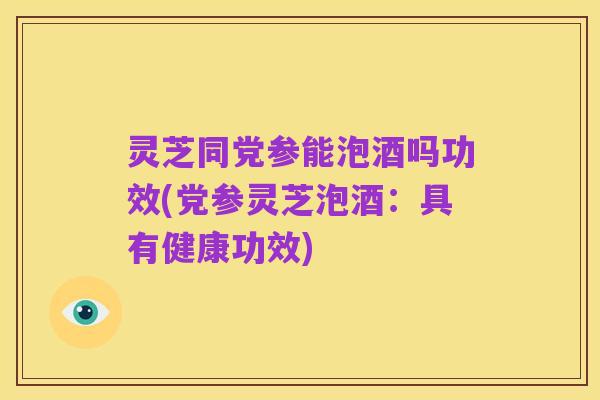 灵芝同党参能泡酒吗功效(党参灵芝泡酒：具有健康功效)