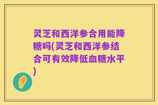 灵芝和西洋参合用能降糖吗(灵芝和西洋参结合可有效降低血糖水平)