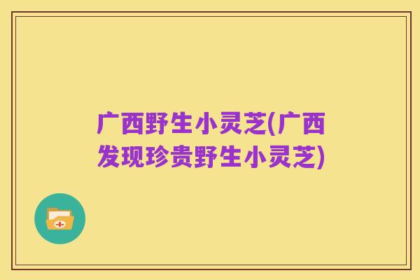 广西野生小灵芝(广西发现珍贵野生小灵芝)