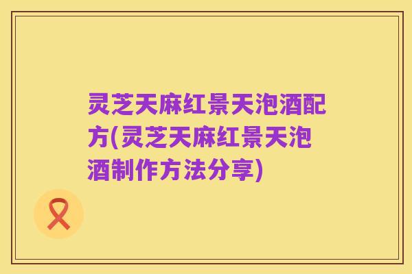 灵芝天麻红景天泡酒配方(灵芝天麻红景天泡酒制作方法分享)