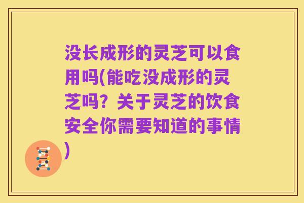 没长成形的灵芝可以食用吗(能吃没成形的灵芝吗？关于灵芝的饮食安全你需要知道的事情)