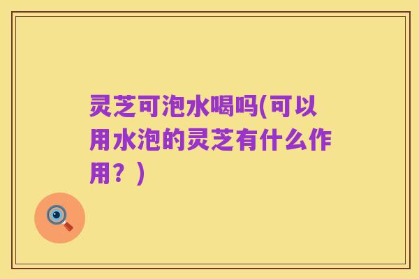 灵芝可泡水喝吗(可以用水泡的灵芝有什么作用?)