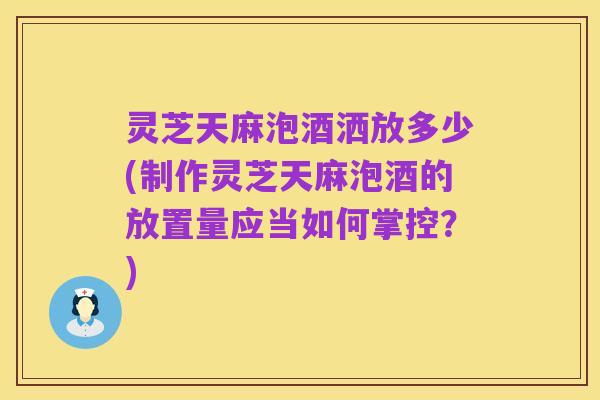 灵芝天麻泡酒洒放多少(制作灵芝天麻泡酒的放置量应当如何掌控?)