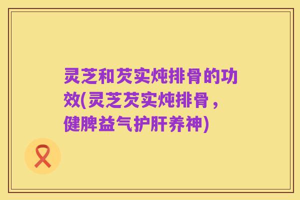 灵芝和芡实炖排骨的功效(灵芝芡实炖排骨，健脾益气护肝养神)