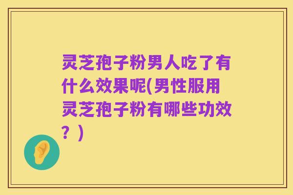 灵芝孢子粉男人吃了有什么效果呢(男性服用灵芝孢子粉有哪些功效？)