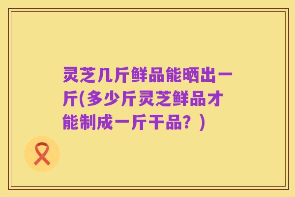 灵芝几斤鲜品能晒出一斤(多少斤灵芝鲜品才能制成一斤干品？)