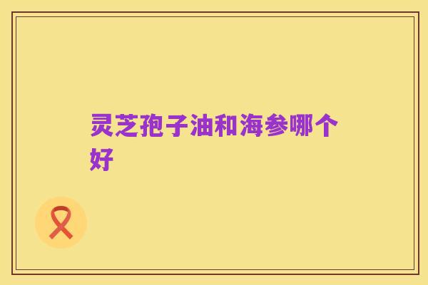 灵芝孢子油和海参哪个好