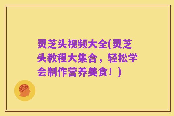灵芝头视频大全(灵芝头教程大集合,轻松学会制作营养美食!)