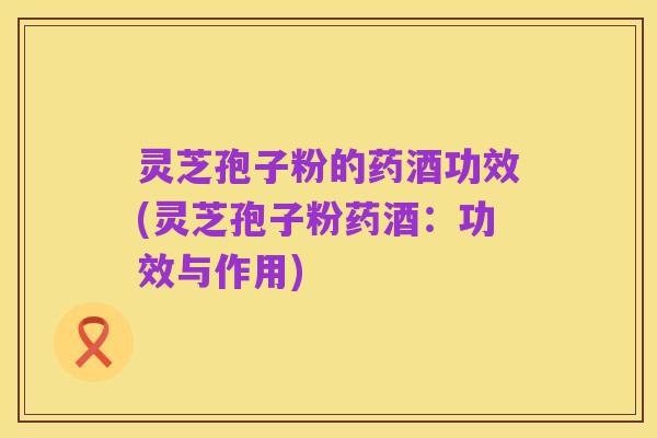 灵芝孢子粉的药酒功效(灵芝孢子粉药酒:功效与作用)