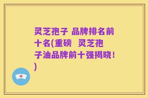 灵芝孢子 品牌排名前十名(重磅 灵芝孢子油品牌前十强揭晓!)