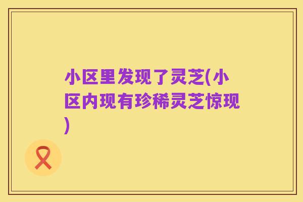 小区里发现了灵芝(小区内现有珍稀灵芝惊现)