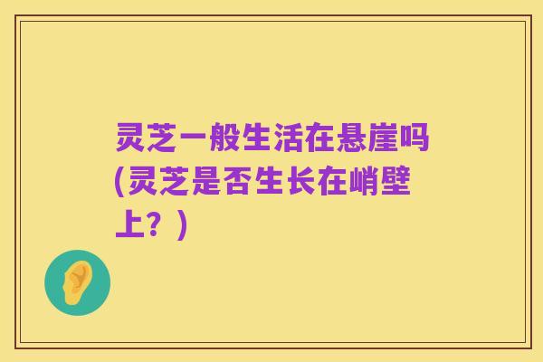 灵芝一般生活在悬崖吗(灵芝是否生长在峭壁上？)