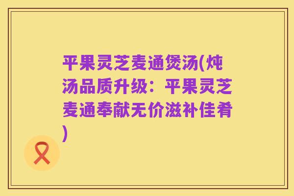平果灵芝麦通煲汤(炖汤品质升级:平果灵芝麦通奉献无价滋补佳肴)