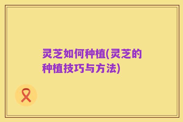 灵芝如何种植(灵芝的种植技巧与方法)