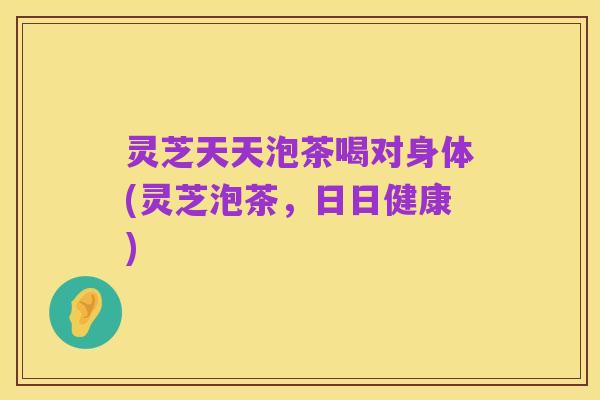 灵芝天天泡茶喝对身体(灵芝泡茶，日日健康)
