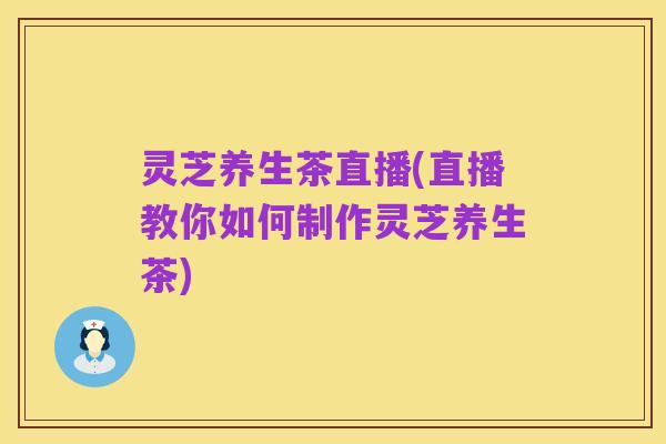 灵芝养生茶直播(直播教你如何制作灵芝养生茶)